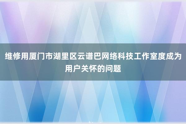 维修用厦门市湖里区云谱巴网络科技工作室度成为用户关怀的问题